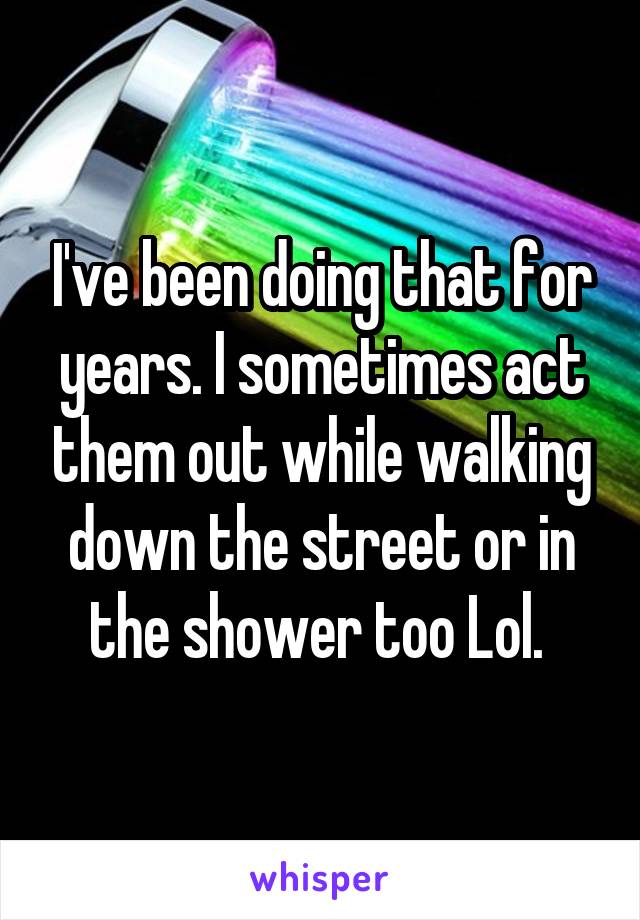 I've been doing that for years. I sometimes act them out while walking down the street or in the shower too Lol. 