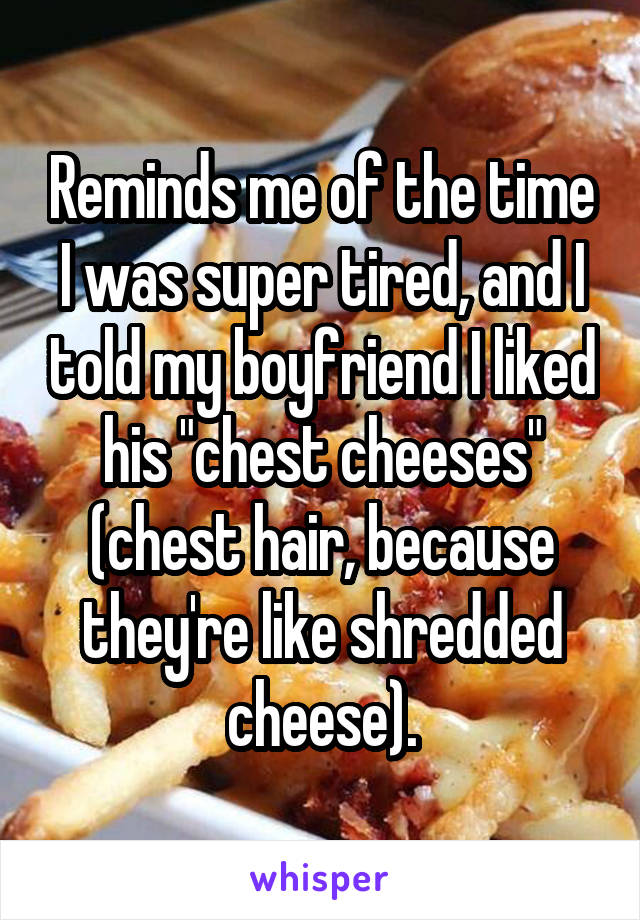 Reminds me of the time I was super tired, and I told my boyfriend I liked his "chest cheeses" (chest hair, because they're like shredded cheese).