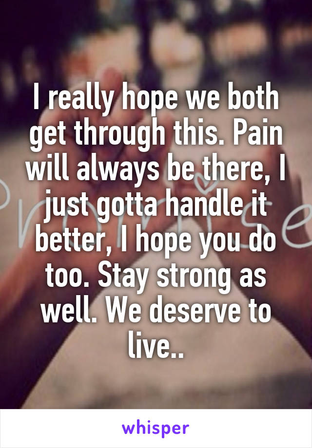 I really hope we both get through this. Pain will always be there, I just gotta handle it better, I hope you do too. Stay strong as well. We deserve to live..