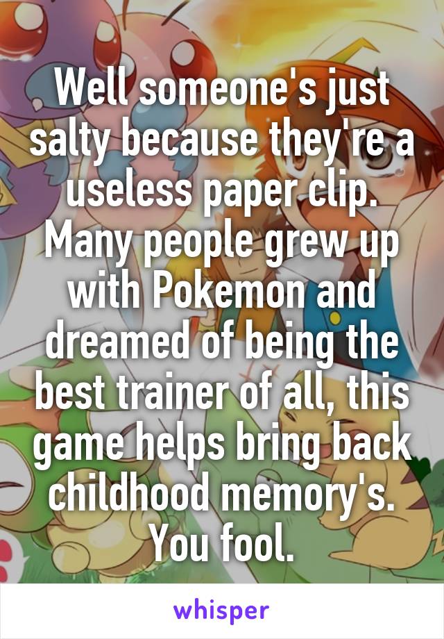 Well someone's just salty because they're a useless paper clip. Many people grew up with Pokemon and dreamed of being the best trainer of all, this game helps bring back childhood memory's. You fool.