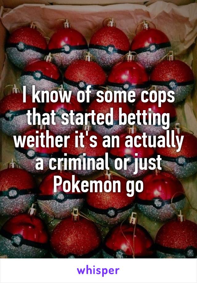 I know of some cops that started betting weither it's an actually a criminal or just Pokemon go