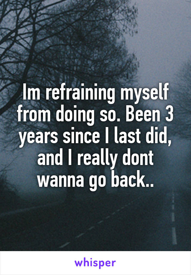 Im refraining myself from doing so. Been 3 years since I last did, and I really dont wanna go back..