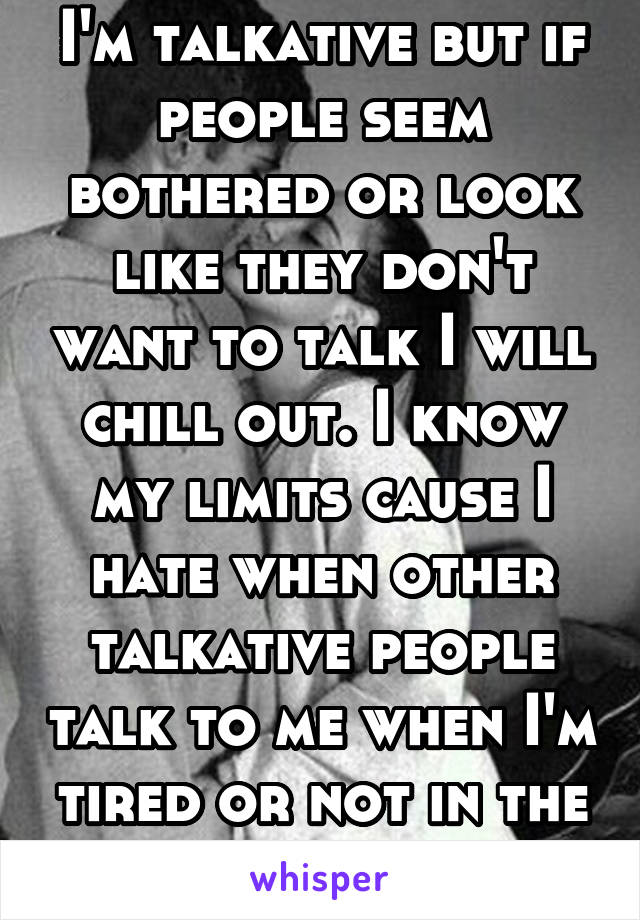 I'm talkative but if people seem bothered or look like they don't want to talk I will chill out. I know my limits cause I hate when other talkative people talk to me when I'm tired or not in the mood