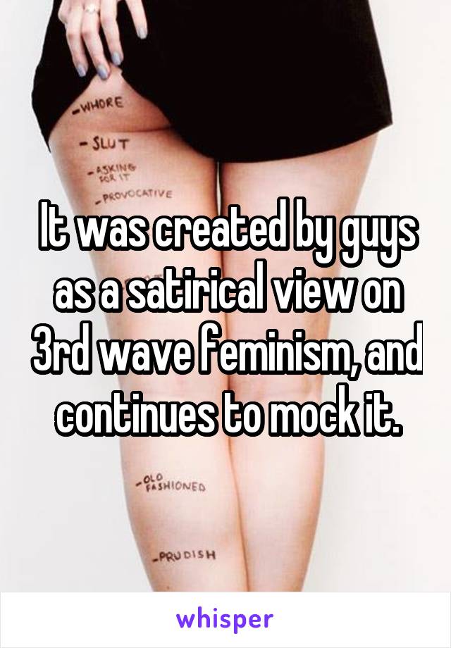 It was created by guys as a satirical view on 3rd wave feminism, and continues to mock it.