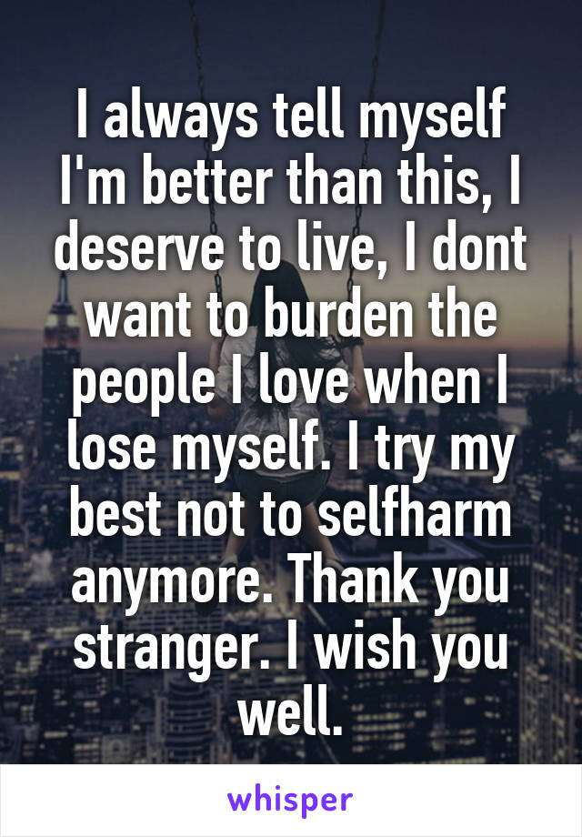 I always tell myself I'm better than this, I deserve to live, I dont want to burden the people I love when I lose myself. I try my best not to selfharm anymore. Thank you stranger. I wish you well.