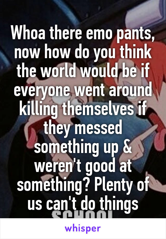 Whoa there emo pants, now how do you think the world would be if everyone went around killing themselves if they messed something up & weren't good at something? Plenty of us can't do things