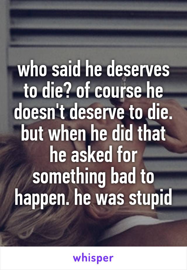 who said he deserves to die? of course he doesn't deserve to die.
but when he did that he asked for something bad to happen. he was stupid