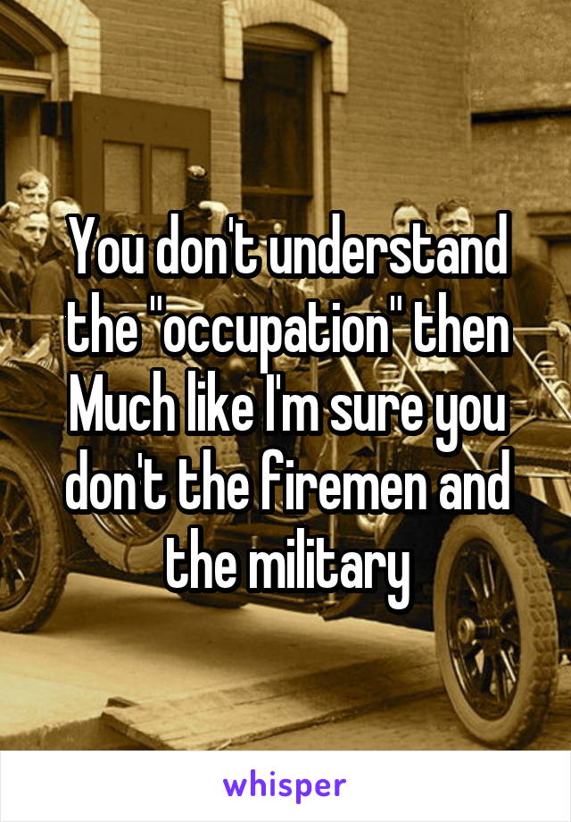 You don't understand the "occupation" then
Much like I'm sure you don't the firemen and the military