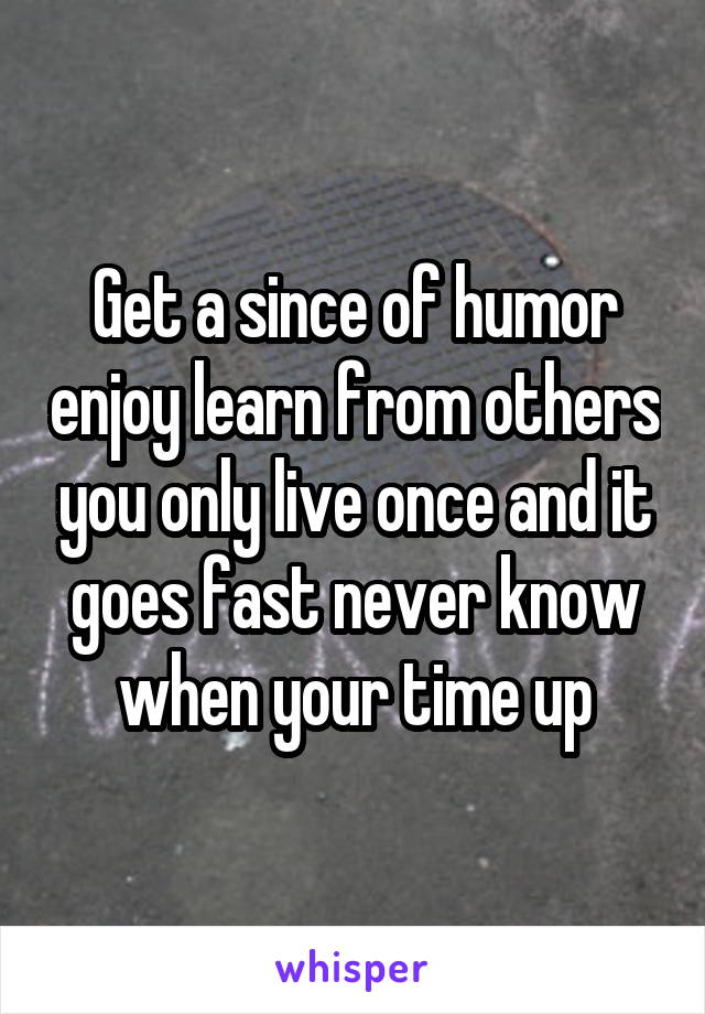 Get a since of humor enjoy learn from others you only live once and it goes fast never know when your time up