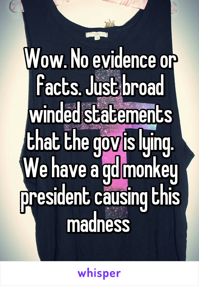 Wow. No evidence or facts. Just broad winded statements that the gov is lying. We have a gd monkey president causing this madness 