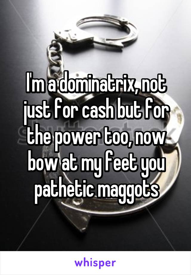 I'm a dominatrix, not just for cash but for the power too, now bow at my feet you pathetic maggots