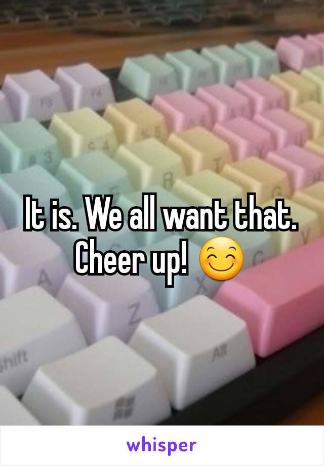 It is. We all want that. Cheer up! 😊