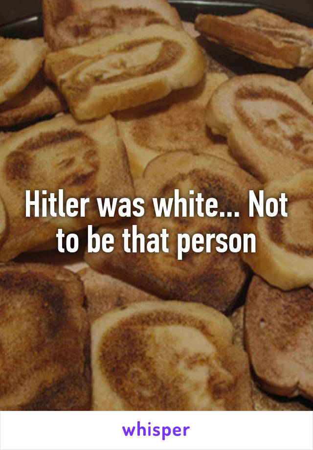 Hitler was white... Not to be that person
