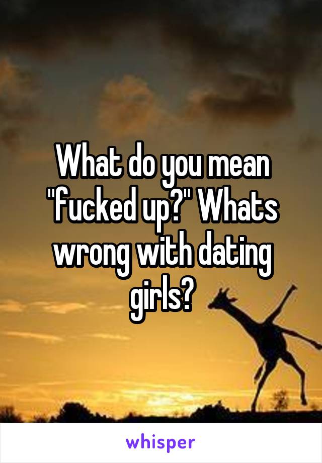 What do you mean "fucked up?" Whats wrong with dating girls?