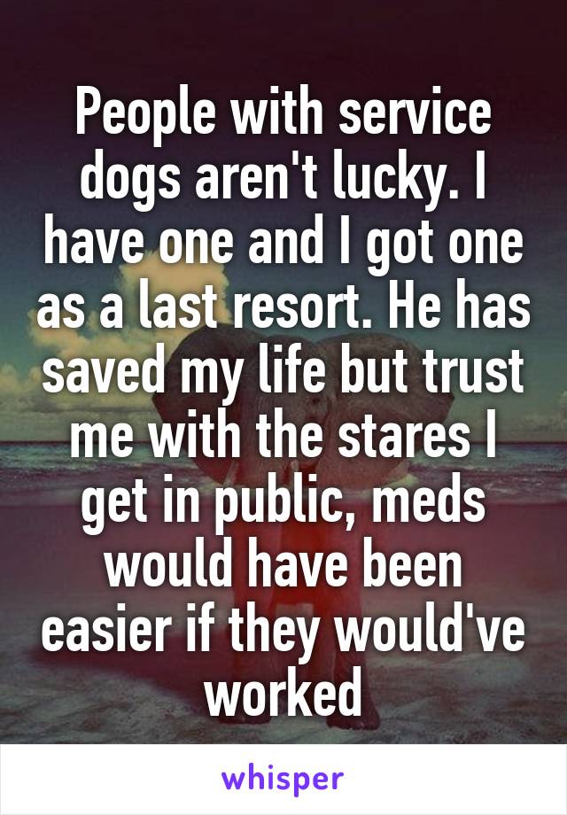 People with service dogs aren't lucky. I have one and I got one as a last resort. He has saved my life but trust me with the stares I get in public, meds would have been easier if they would've worked