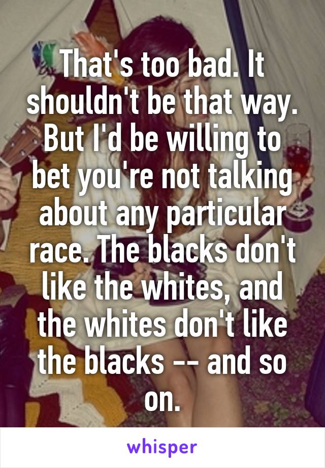 That's too bad. It shouldn't be that way. But I'd be willing to bet you're not talking about any particular race. The blacks don't like the whites, and the whites don't like the blacks -- and so on.