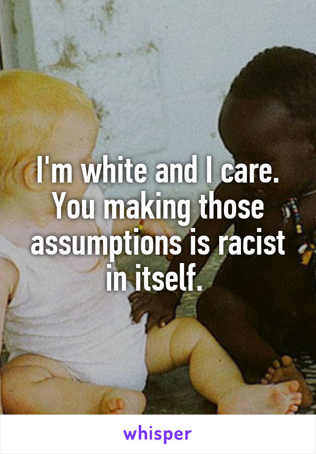 I'm white and I care. You making those assumptions is racist in itself. 