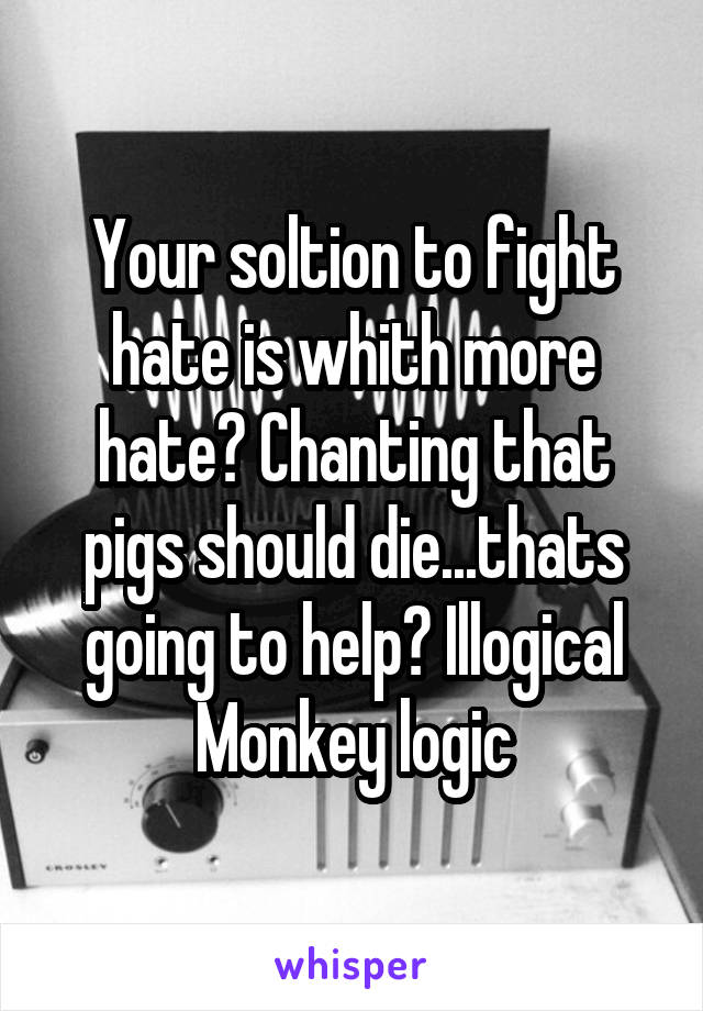 Your soltion to fight hate is whith more hate? Chanting that pigs should die...thats going to help? Illogical Monkey logic