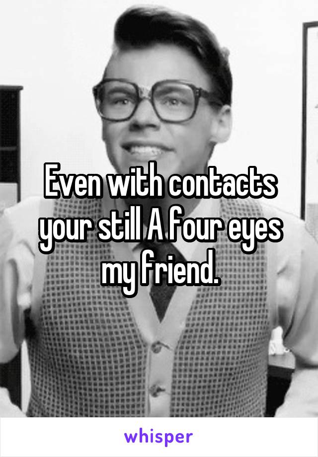 Even with contacts your still A four eyes my friend.