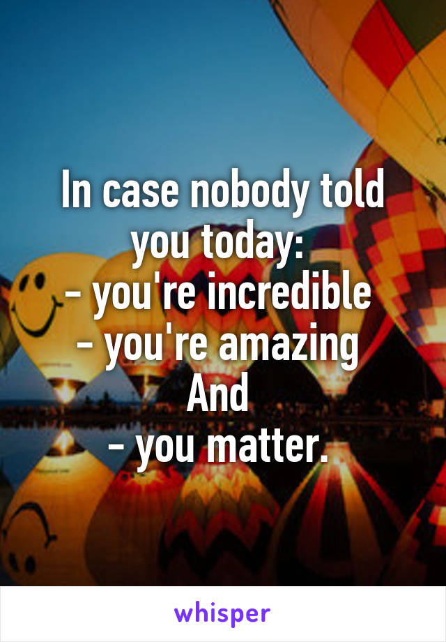In case nobody told you today: 
- you're incredible 
- you're amazing 
And 
- you matter. 