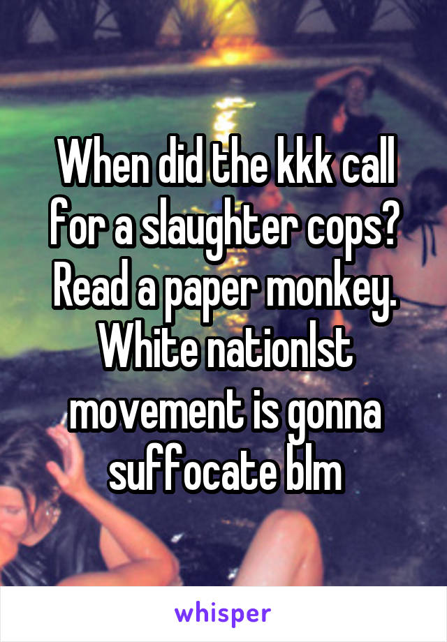 When did the kkk call for a slaughter cops? Read a paper monkey. White nationlst movement is gonna suffocate blm