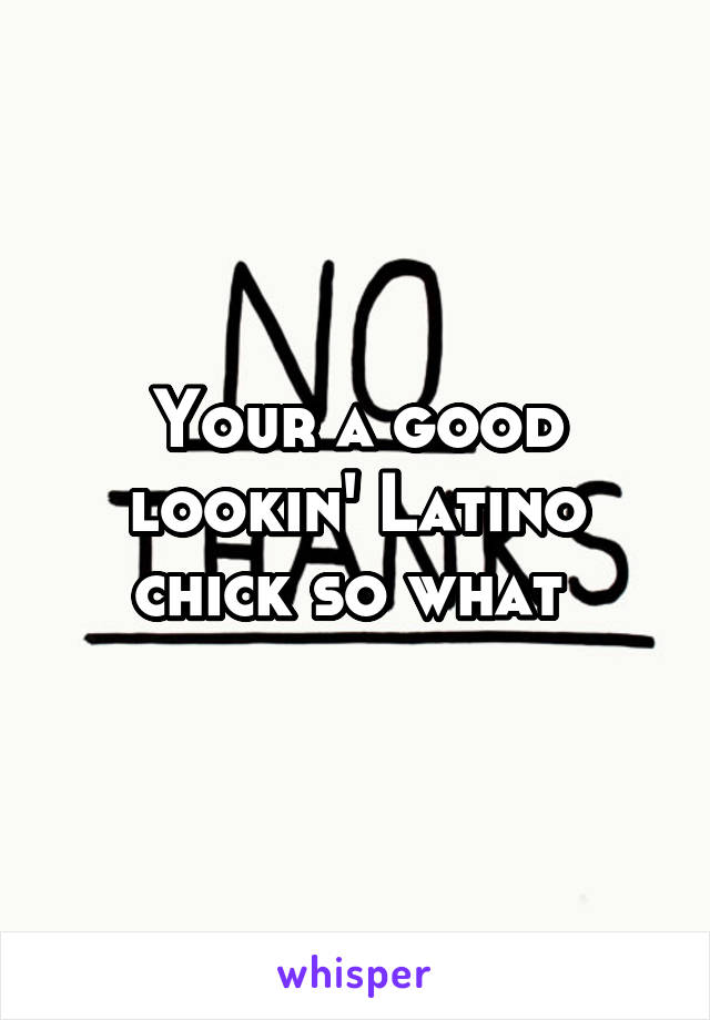 Your a good lookin' Latino chick so what 