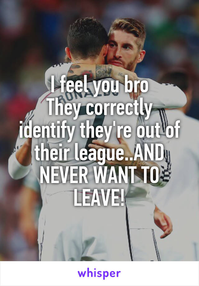 I feel you bro
They correctly identify they're out of their league..AND NEVER WANT TO LEAVE!