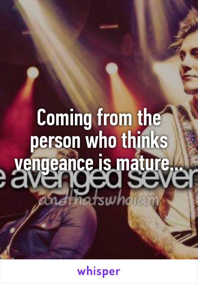 Coming from the person who thinks vengeance is mature...