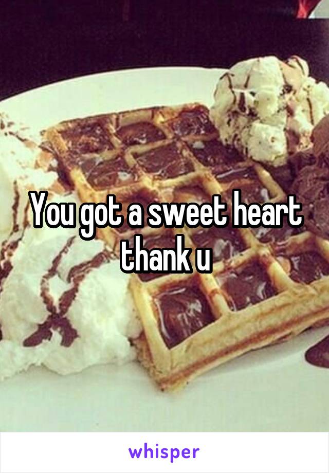 You got a sweet heart thank u