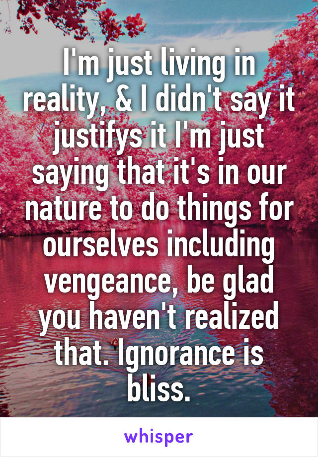 I'm just living in reality, & I didn't say it justifys it I'm just saying that it's in our nature to do things for ourselves including vengeance, be glad you haven't realized that. Ignorance is bliss.