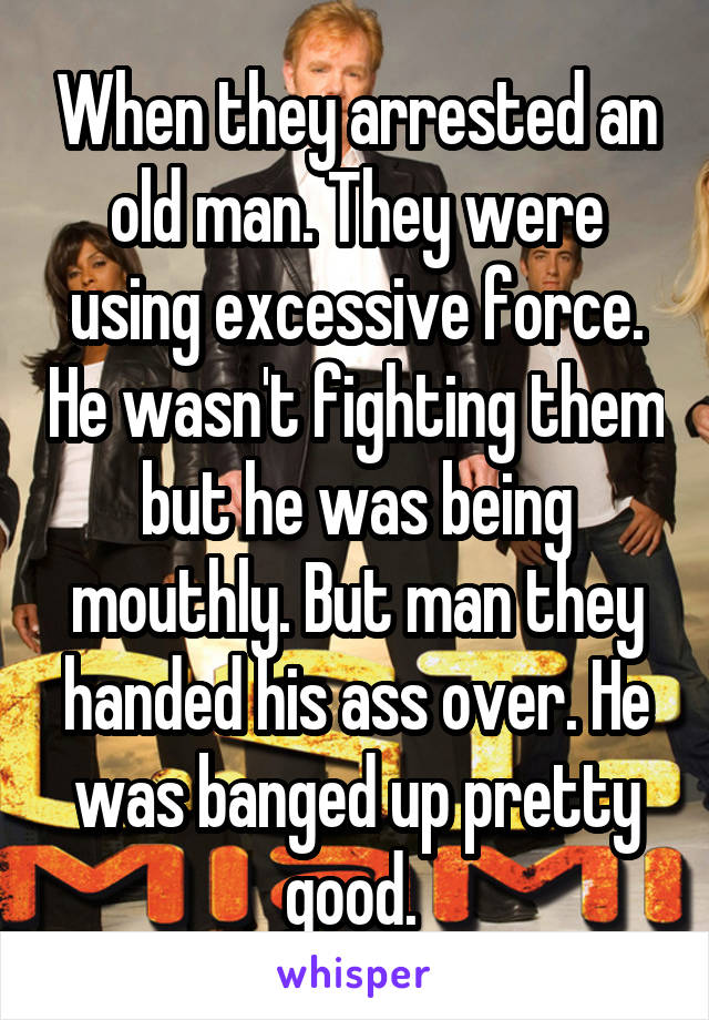 When they arrested an old man. They were using excessive force. He wasn't fighting them but he was being mouthly. But man they handed his ass over. He was banged up pretty good. 