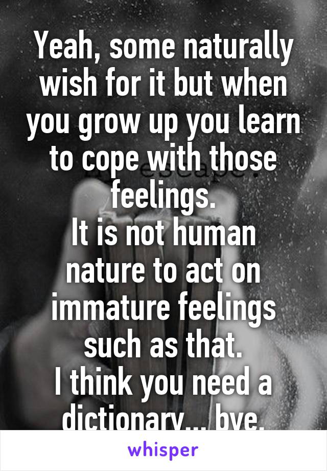 Yeah, some naturally wish for it but when you grow up you learn to cope with those feelings.
It is not human nature to act on immature feelings such as that.
I think you need a dictionary... bye.