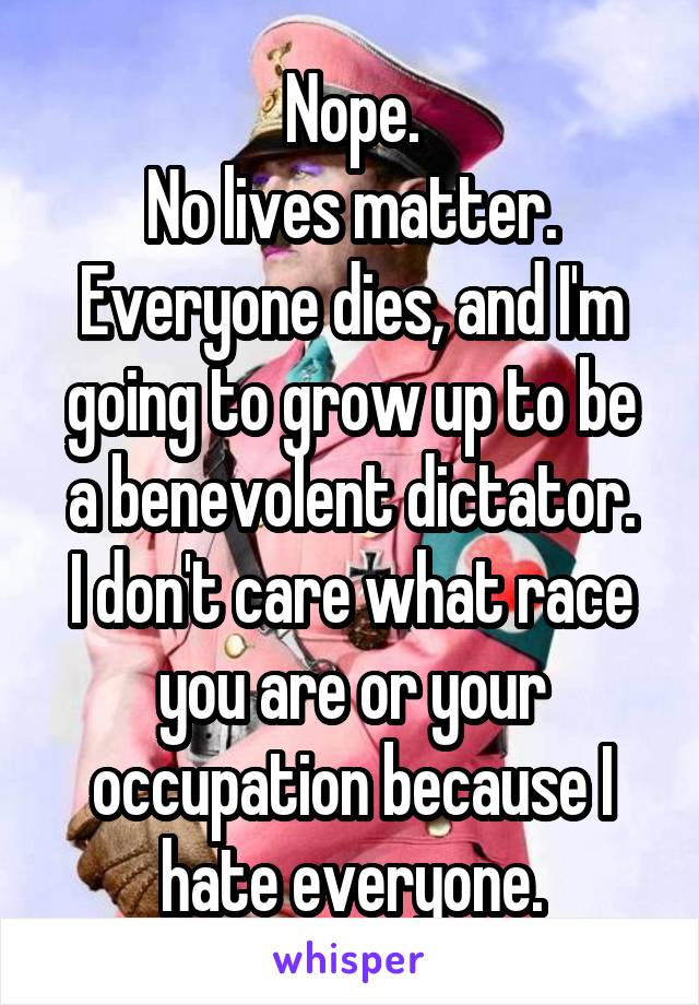 Nope.
No lives matter.
Everyone dies, and I'm going to grow up to be a benevolent dictator.
I don't care what race you are or your occupation because I hate everyone.