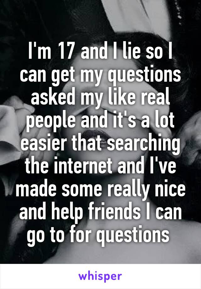I'm 17 and I lie so I can get my questions asked my like real people and it's a lot easier that searching the internet and I've made some really nice and help friends I can go to for questions 