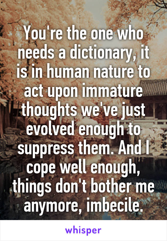 You're the one who needs a dictionary, it is in human nature to act upon immature thoughts we've just evolved enough to suppress them. And I cope well enough, things don't bother me anymore, imbecile.