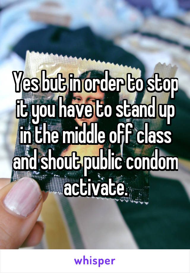Yes but in order to stop it you have to stand up in the middle off class and shout public condom activate.