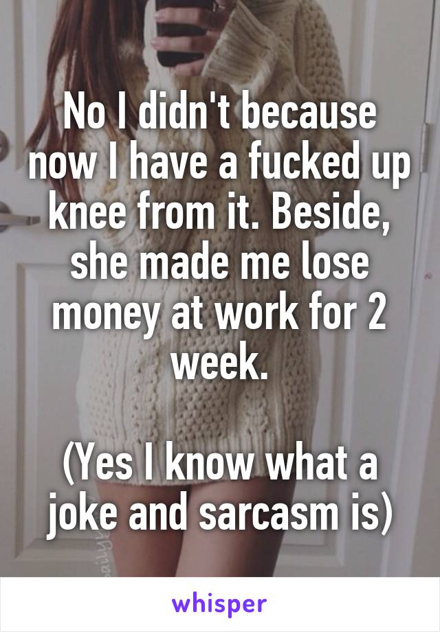 No I didn't because now I have a fucked up knee from it. Beside, she made me lose money at work for 2 week.

(Yes I know what a joke and sarcasm is)