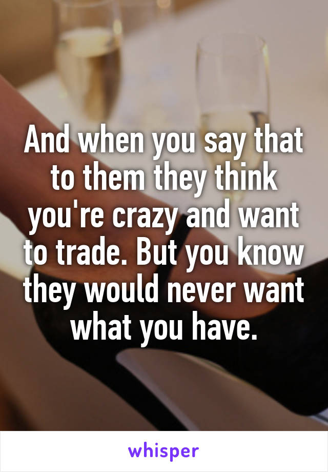 And when you say that to them they think you're crazy and want to trade. But you know they would never want what you have.