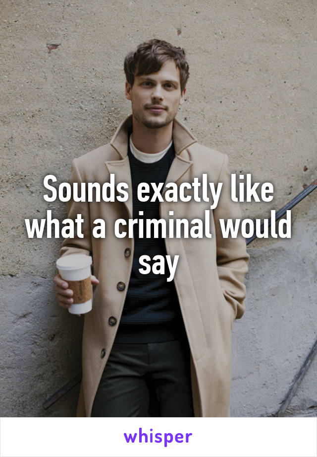 Sounds exactly like what a criminal would say