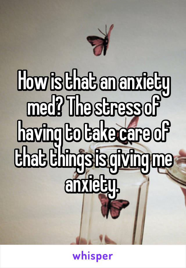 How is that an anxiety med? The stress of having to take care of that things is giving me anxiety. 