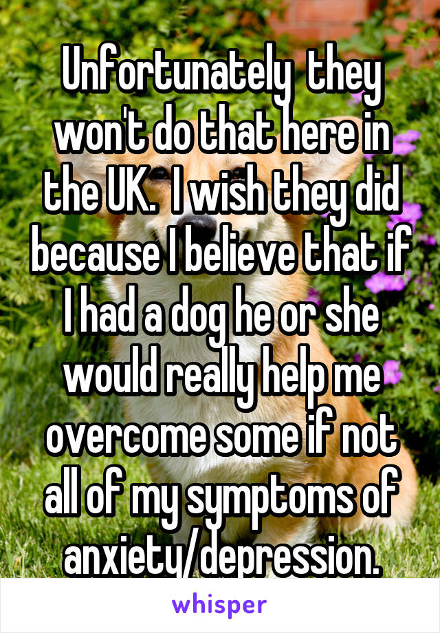 Unfortunately  they won't do that here in the UK.  I wish they did because I believe that if I had a dog he or she would really help me overcome some if not all of my symptoms of anxiety/depression.