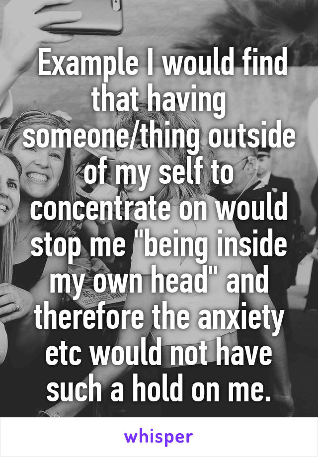  Example I would find that having someone/thing outside of my self to concentrate on would stop me "being inside my own head" and therefore the anxiety etc would not have such a hold on me.