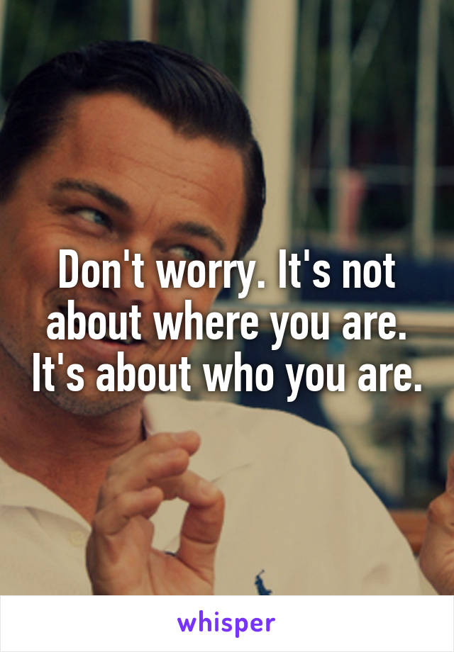 Don't worry. It's not about where you are. It's about who you are.