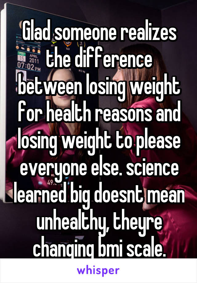 Glad someone realizes the difference between losing weight for health reasons and losing weight to please everyone else. science learned big doesnt mean unhealthy, theyre changing bmi scale.