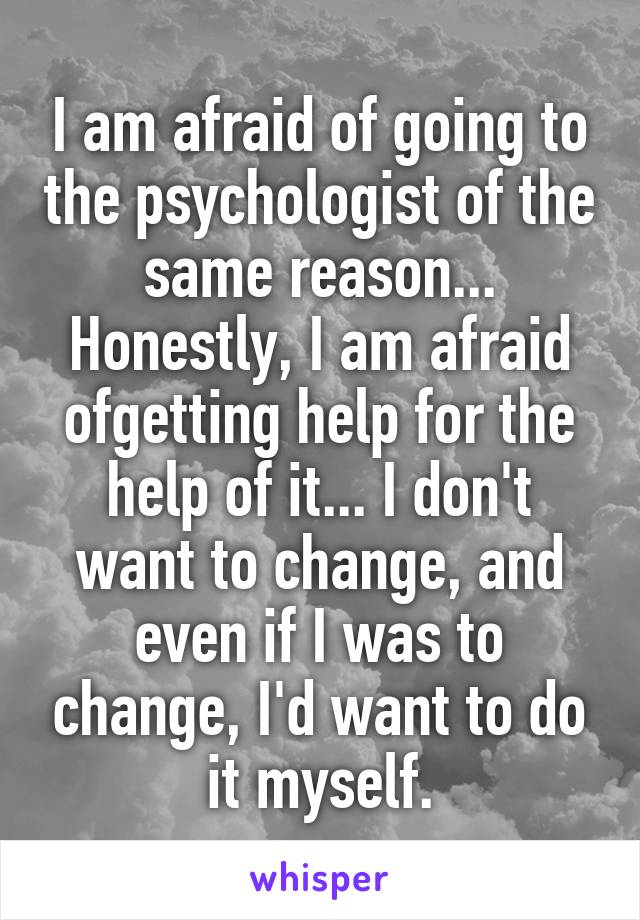 I am afraid of going to the psychologist of the same reason... Honestly, I am afraid ofgetting help for the help of it... I don't want to change, and even if I was to change, I'd want to do it myself.