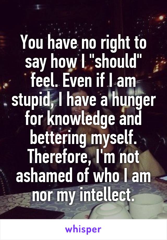 You have no right to say how I "should" feel. Even if I am stupid, I have a hunger for knowledge and bettering myself. Therefore, I'm not ashamed of who I am nor my intellect.