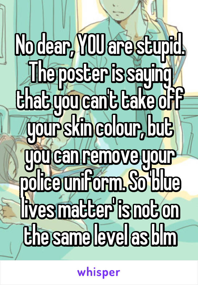 No dear, YOU are stupid. The poster is saying that you can't take off your skin colour, but you can remove your police uniform. So 'blue lives matter' is not on the same level as blm