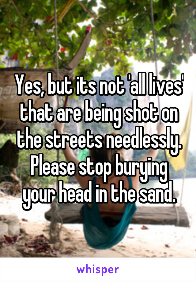 Yes, but its not 'all lives' that are being shot on the streets needlessly. Please stop burying your head in the sand.