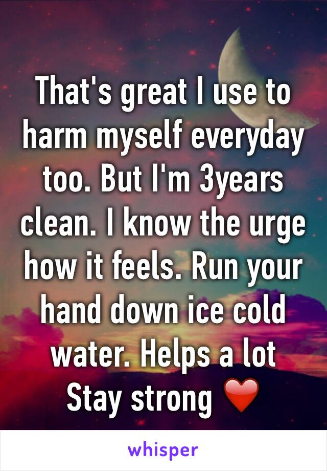 That's great I use to harm myself everyday too. But I'm 3years clean. I know the urge how it feels. Run your hand down ice cold water. Helps a lot
Stay strong ❤️