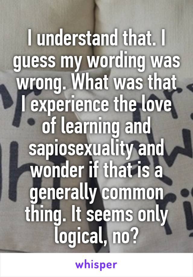 I understand that. I guess my wording was wrong. What was that I experience the love of learning and sapiosexuality and wonder if that is a generally common thing. It seems only logical, no?